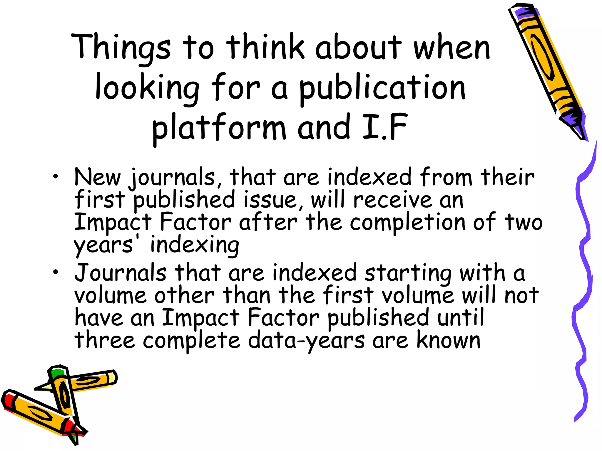 Things to think about when looking for a publication platform and I.F New journals, that are indexed from their first published issue, will receive an Impact Factor after the completion of two years' indexing  Journals that are indexed starting with a volume other than the first volume will not have an Impact Factor published until three complete data-years are known 