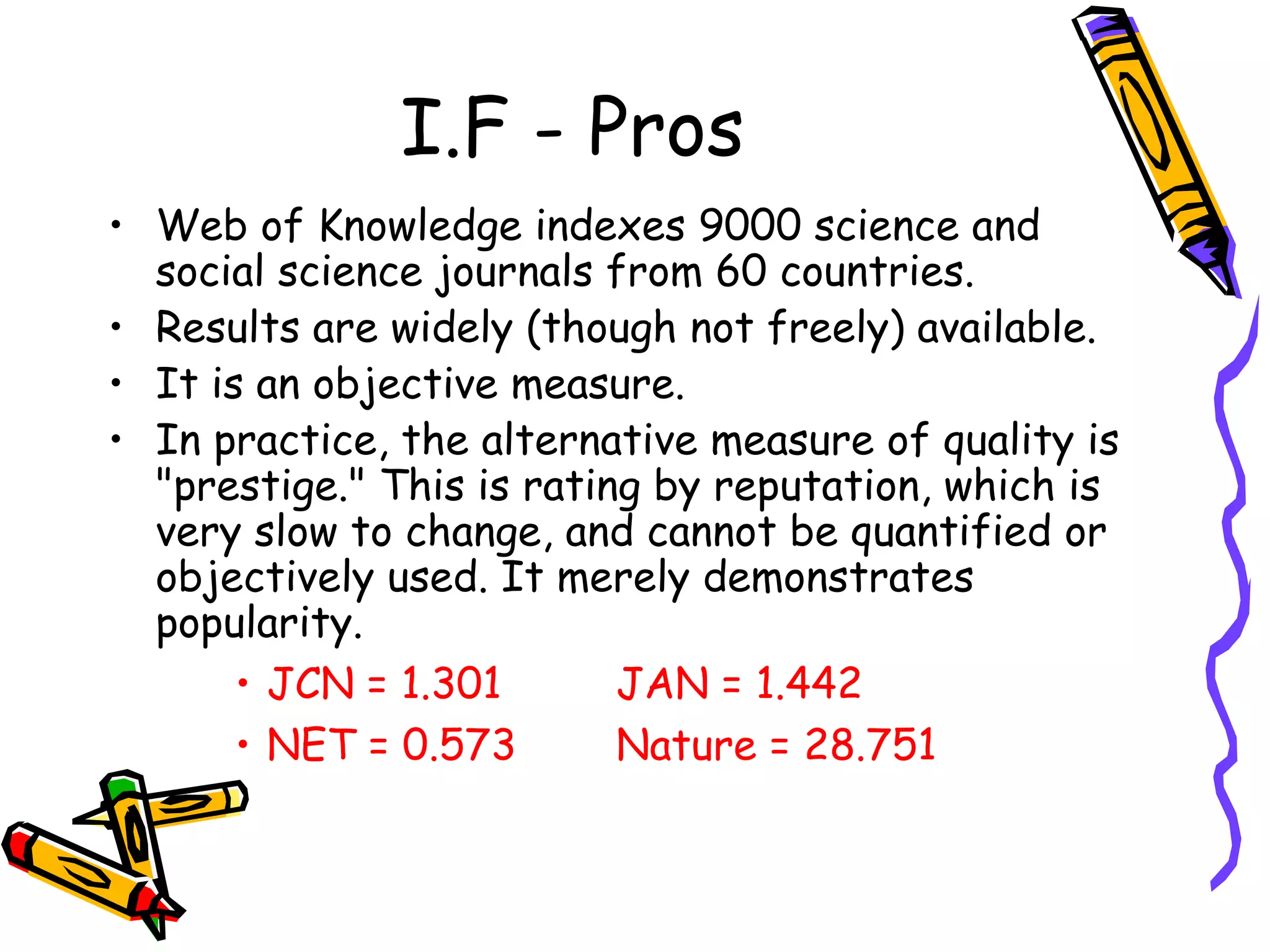 I.F - Pros Web of Knowledge indexes 9000 science and social science journals from 60 countries.  Results are widely (though not freely) available.  It is an objective measure.  In practice, the alternative measure of quality is "prestige." This is rating by reputation, which is very slow to change, and cannot be quantified or objectively used. It merely demonstrates popularity.  JCN = 1.301 JAN = 1.442 NET = 0.573 Nature = 28.751 