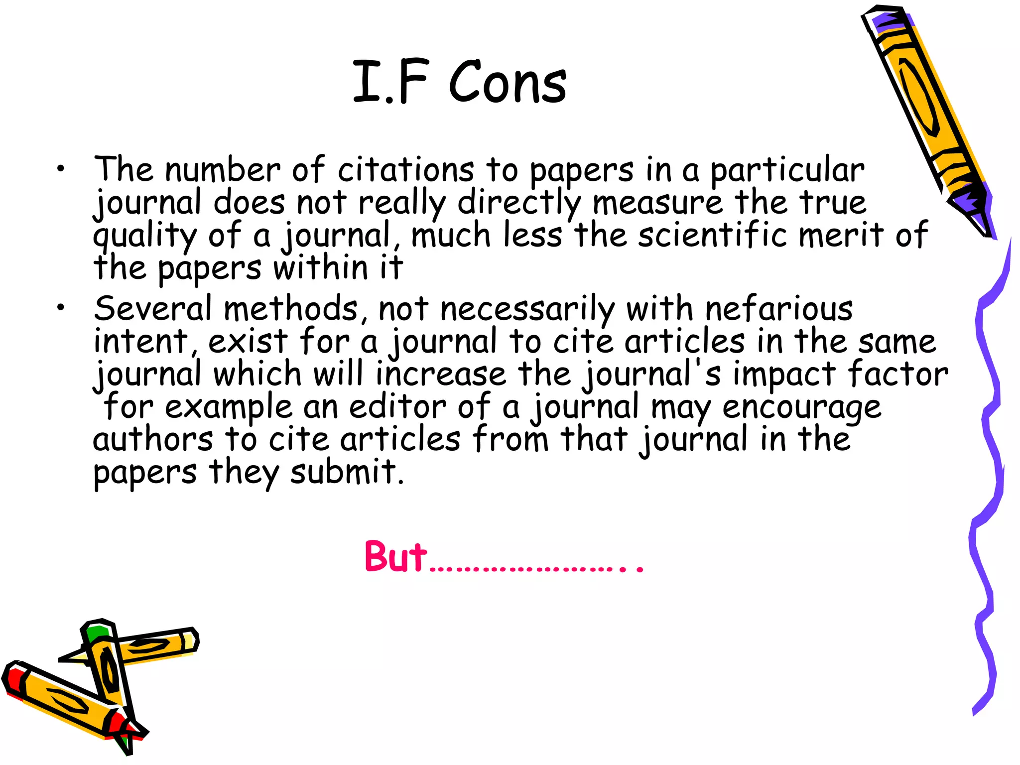 I.F Cons The number of citations to papers in a particular journal does not really directly measure the true quality of a journal, much less the scientific merit of the papers within it  Several methods, not necessarily with nefarious intent, exist for a journal to cite articles in the same journal which will increase the journal's impact factor  for example an editor of a journal may encourage authors to cite articles from that journal in the papers they submit.  But………………….. 