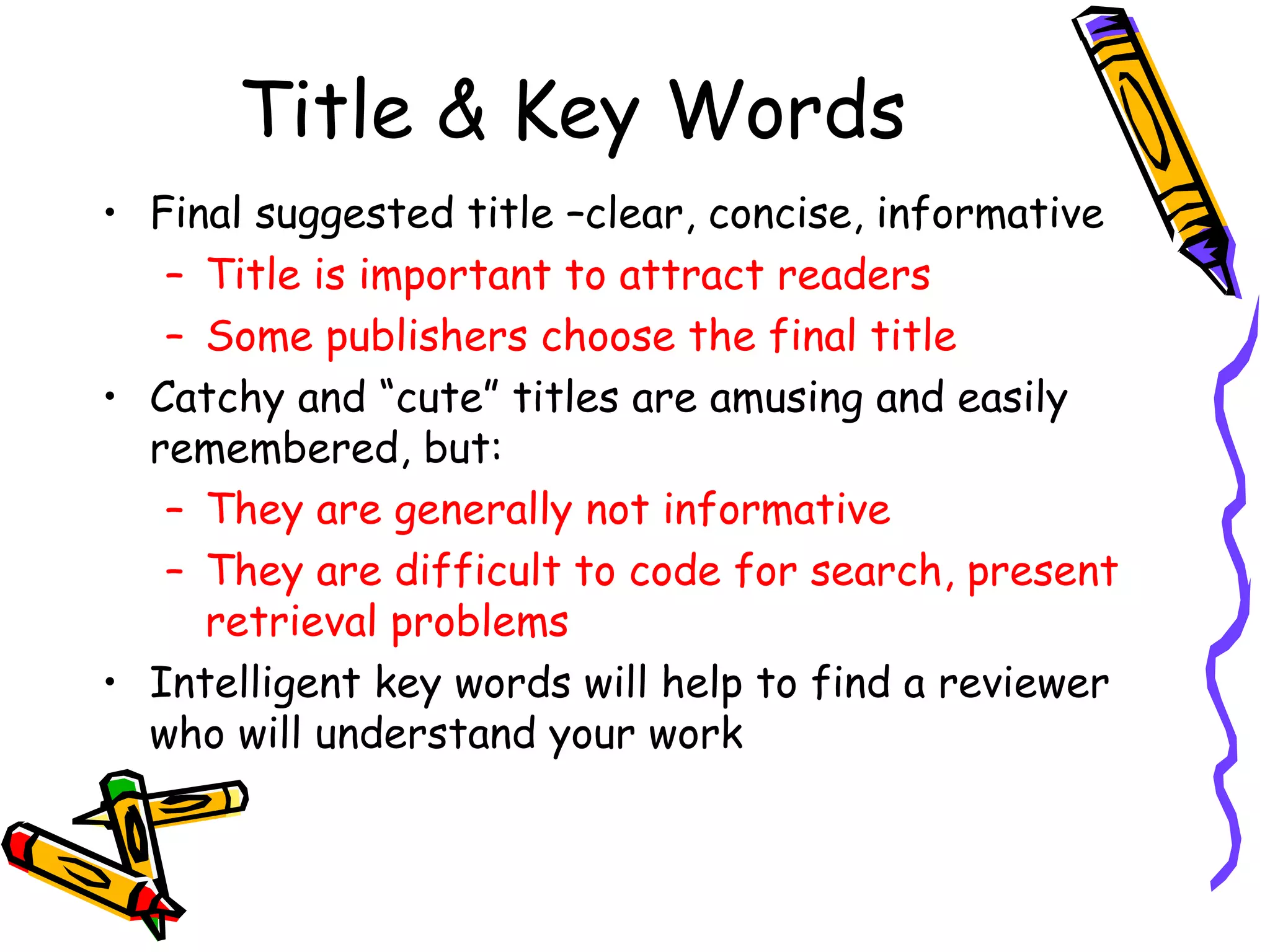 Title & Key Words Final suggested title –clear, concise, informative Title is important to attract readers Some publishers choose the final title Catchy and “cute” titles are amusing and easily remembered, but: They are generally not informative They are difficult to code for search, present retrieval problems Intelligent key words will help to find a reviewer who will understand your work 