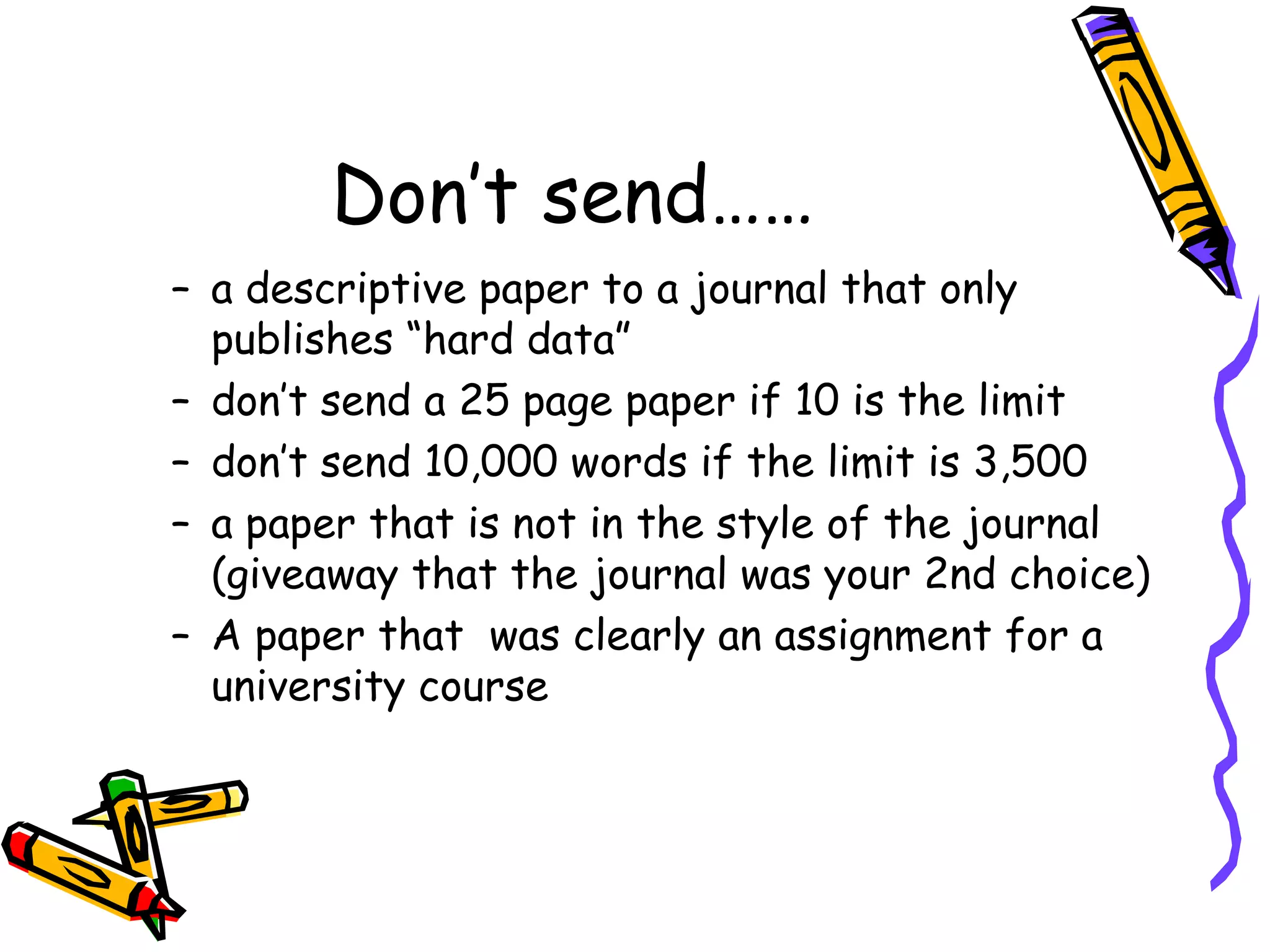 Don’t send…… a descriptive paper to a journal that only publishes “hard data” don’t send a 25 page paper if 10 is the limit don’t send 10,000 words if the limit is 3,500 a paper that is not in the style of the journal (giveaway that the journal was your 2nd choice) A paper that  was clearly an assignment for a university course 