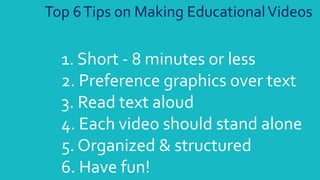 1. Short - 8 minutes or less
2. Preference graphics over text
3. Read text aloud
4. Each video should stand alone
5. Organized & structured
6. Have fun!
Top 6Tips on Making EducationalVideos