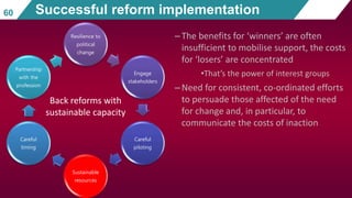 Resilience to
political
change
Engage
stakeholders
Careful
piloting
Sustainable
resources
Careful
timing
Partnership
with the
profession
–The benefits for ‘winners’ are often
insufficient to mobilise support, the costs
for ‘losers’ are concentrated
•That’s the power of interest groups
–Need for consistent, co-ordinated efforts
to persuade those affected of the need
for change and, in particular, to
communicate the costs of inaction
60 Successful reform implementation
Back reforms with
sustainable capacity
 