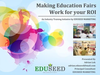 Making Education Fairs
Work for your ROI
Presented By
Adrian Lok
adrian.eduseed@mail.com
Principal Consultant
EDUSEED MARKETING
An Industry Training Initiative by EDUSEED MARKETING
 