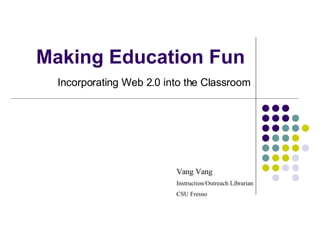 Making Education Fun Incorporating Web 2.0 into the Classroom Vang Vang Instruction/Outreach Librarian CSU Fresno 