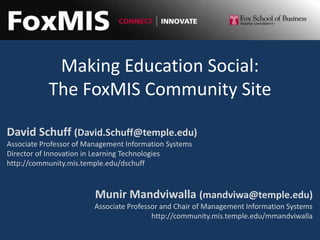 Making Education Social:
           The FoxMIS Community Site

David Schuff (David.Schuff@temple.edu)
Associate Professor of Management Information Systems
Director of Innovation in Learning Technologies
http://community.mis.temple.edu/dschuff



                         Munir Mandviwalla (mandviwa@temple.edu)
                         Associate Professor and Chair of Management Information Systems
                                          http://community.mis.temple.edu/mmandviwalla
 