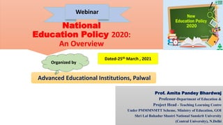 National
Education Policy 2020:
An Overview
Prof. Amita Pandey Bhardwaj
Professor-Department of Education &
Project Head - Teaching Learning Centre
Under PMMMNMTT Scheme, Ministry of Education, GOI
Shri Lal Bahadur Shastri National Sanskrit University
(Central University), N.Delhi
Webinar
Advanced Educational Institutions, Palwal
Dated-25th March , 2021
Organized by
 