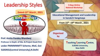 Leadership Styles
Prof. Amita Pandey Bhardwaj
Professor in Deptt. of Edu. & Project Head (TLC)
under PMMMNMTT Scheme, MoE, GoI
SLBSNSU(central University),N.Delhi
Educational Management and Leadership
in Sanskrit Vangmaya
5 Days Online
National Workshop
Teaching Learning Centre,
SLBSNS University,
New Delhi
From 15th -19th March , 2021
Dated-15th March , 2021
Organized
by
 