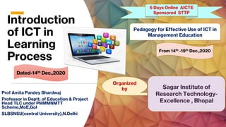 Introduction
of ICT in
Learning
Process
Prof Amita Pandey Bhardwaj
Professor in Deptt. of Education & Project
Head TLC under PMMMNMTT
Scheme,MoE,GoI
SLBSNSU(central University),N.Delhi
Pedagogy for Effective Use of ICT in
Management Education
6 Days Online AICTE
Sponsored STTP
Organized
by Sagar Institute of
Research Technology-
Excellence , Bhopal
From 14th -19th Dec.,2020
Dated-14th Dec.,2020
 