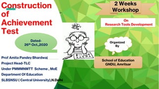Construction
of
Achievement
Test
Prof Amita Pandey Bhardwaj
Project Head-TLC
Under PMMMNMTT Scheme , MoE
Department Of Education
SLBSNSU ( Central University),N.Delhi
2 Weeks
Workshop
Organized
By
School of Education
GNDU, Amritsar
Dated-
26th Oct.,2020
On
Research Tools Development
 