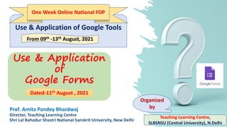 Use & Application
of
Google Forms
Prof. Amita Pandey Bhardwaj
Director, Teaching Learning Centre
Shri Lal Bahadur Shastri National Sanskrit University, New Delhi
Use & Application of Google Tools
From 09th -13th August, 2021
Teaching Learning Centre,
SLBSNSU (Central University), N.Delhi
Organized
by
Dated-11th August , 2021
One Week Online National FDP
 