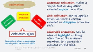 3/14/2022
Prof Amita Pandey Bhardwaj, School of Education, SLBSNSU,
N. Delhi 23
Emphasis
Animation
Animation types
Animations allow to emphasize
certain points on current slide.
Entrance animation makes a
shape, text or any other
element appear on a slide.
Exit animation can be applied
when we want a certain
element to disappear from the
slide.
Emphasis animation can be
used to highlight or bring
attention of the audience
members to a particular
element on the slide.
Animation
 