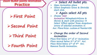 ➢First Point
➢Second Point
➢Third Point
➢Fourth Point
Zoom Bullet points Animation
Practice
➢ Select All bullet pts.
➢ Open Animation plane
➢ Select Emphasis-Grow & Shrink&
start click.
➢ Again select All pts
➢ Choose ‘Add
Animation’→Emphasis→Grow &
Shrink & start with previous-→
Select ‘Effect option’ from dropdown
arrow of selected animation in
Ani. Plane→size .custom.67%enter>OK
➢ Change the order of Second
Animation
Place first below 2nd of 1st Animation
Place second below 2nd of 3rd Ani.
Place third below 2nd of 4th Ani.
Remove fourth Animation.
 