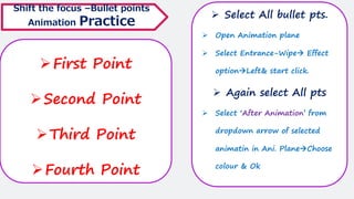 ➢First Point
➢Second Point
➢Third Point
➢Fourth Point
Shift the focus –Bullet points
Animation Practice
➢ Select All bullet pts.
➢ Open Animation plane
➢ Select Entrance-Wipe→ Effect
option→Left& start click.
➢ Again select All pts
➢ Select ‘After Animation’ from
dropdown arrow of selected
animatin in Ani. Plane→Choose
colour & Ok
 