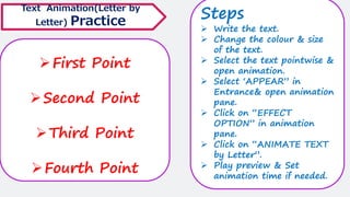 ➢First Point
➢Second Point
➢Third Point
➢Fourth Point
Text Animation(Letter by
Letter) Practice
Steps
➢ Write the text.
➢ Change the colour & size
of the text.
➢ Select the text pointwise &
open animation.
➢ Select ‘APPEAR” in
Entrance& open animation
pane.
➢ Click on “EFFECT
OPTION” in animation
pane.
➢ Click on “ANIMATE TEXT
by Letter”.
➢ Play preview & Set
animation time if needed.
 