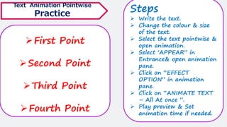 ➢First Point
➢Second Point
➢Third Point
➢Fourth Point
Text Animation Pointwise
Practice
Steps
➢ Write the text.
➢ Change the colour & size
of the text.
➢ Select the text pointwise &
open animation.
➢ Select ‘APPEAR” in
Entrance& open animation
pane.
➢ Click on “EFFECT
OPTION” in animation
pane.
➢ Click on “ANIMATE TEXT
– All At once ”.
➢ Play preview & Set
animation time if needed.
 