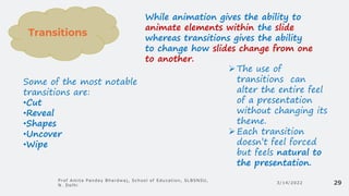 3/14/2022
Prof Amita Pandey Bhardwaj, School of Education, SLBSNSU,
N. Delhi 29
While animation gives the ability to
animate elements within the slide
whereas transitions gives the ability
to change how slides change from one
to another.
➢The use of
transitions can
alter the entire feel
of a presentation
without changing its
theme.
➢Each transition
doesn’t feel forced
but feels natural to
the presentation.
Transitions
Some of the most notable
transitions are:
•Cut
•Reveal
•Shapes
•Uncover
•Wipe
 