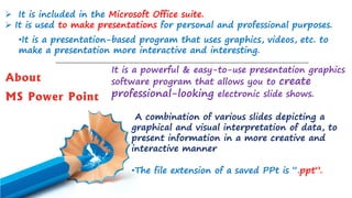 About
MS Power Point
➢ It is included in the Microsoft Office suite.
➢ It is used to make presentations for personal and professional purposes.
•It is a presentation-based program that uses graphics, videos, etc. to
make a presentation more interactive and interesting.
•The file extension of a saved PPt is “.ppt”.
It is a powerful & easy-to-use presentation graphics
software program that allows you to create
professional-looking electronic slide shows.
A combination of various slides depicting a
graphical and visual interpretation of data, to
present information in a more creative and
interactive manner
 