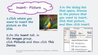1.Click where you
want to insert the
picture on the
slide.
2.On the Insert tab, in
the Images group,
click Pictures and then click This
Device.
3.In the dialog box
that opens, browse
to the picture that
you want to insert,
click that picture,
and then click Insert.
Insert- Picture
3/14/2022
Prof Amita Pandey Bhardwaj, School of Education, SLBSNSU,
N. Delhi 37
 