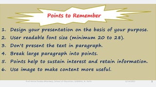 1. Design your presentation on the basis of your purpose.
2. User readable font size (minimum 20 to 28).
3. Don't present the text in paragraph.
4. Break large paragraph into points.
5. Points help to sustain interest and retain information.
6. Use image to make content more useful.
3/14/2022
Prof Amita Pandey Bhardwaj, School of Education, SLBSNSU, N. Delhi 5
Points to Remember
 