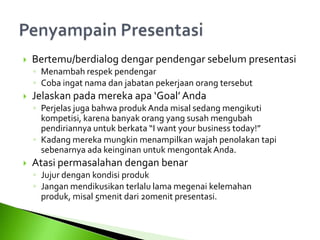  Bertemu/berdialog dengar pendengar sebelum presentasi
◦ Menambah respek pendengar
◦ Coba ingat nama dan jabatan pekerjaan orang tersebut
 Jelaskan pada mereka apa ‘Goal’ Anda
◦ Perjelas juga bahwa produk Anda misal sedang mengikuti
kompetisi, karena banyak orang yang susah mengubah
pendiriannya untuk berkata “I want your business today!”
◦ Kadang mereka mungkin menampilkan wajah penolakan tapi
sebenarnya ada keinginan untuk mengontak Anda.
 Atasi permasalahan dengan benar
◦ Jujur dengan kondisi produk
◦ Jangan mendikusikan terlalu lama megenai kelemahan
produk, misal 5menit dari 20menit presentasi.
 