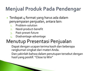  Terdapat 4 format yang harus ada dalam
penyampaian penjualan, antara lain:
1. Problem-solution
2. Need-product-benefit
3. Past-preset-future
4. Diadvantage-advantage
Menutup Presentasi Penjualan
Dapat dengan ucapan terima kasih dan beberapa
rangkuman singkat dari materi Anda.
Dan yakinlah bahwa dalam penutupan tersebut dengan
hasil yang positif. “Close toWin”
 