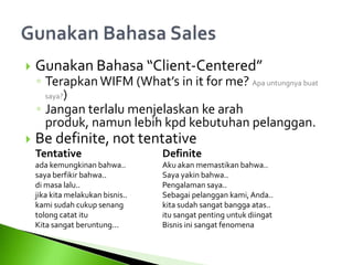  Gunakan Bahasa “Client-Centered”
◦ TerapkanWIFM (What’s in it for me? Apa untungnya buat
saya?)
◦ Jangan terlalu menjelaskan ke arah
produk, namun lebih kpd kebutuhan pelanggan.
 Be definite, not tentative
Tentative Definite
ada kemungkinan bahwa.. Aku akan memastikan bahwa..
saya berfikir bahwa.. Saya yakin bahwa..
di masa lalu.. Pengalaman saya..
jika kita melakukan bisnis.. Sebagai pelanggan kami, Anda..
kami sudah cukup senang kita sudah sangat bangga atas..
tolong catat itu itu sangat penting untuk diingat
Kita sangat beruntung... Bisnis ini sangat fenomena
 