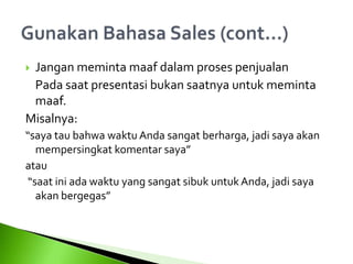  Jangan meminta maaf dalam proses penjualan
Pada saat presentasi bukan saatnya untuk meminta
maaf.
Misalnya:
“saya tau bahwa waktu Anda sangat berharga, jadi saya akan
mempersingkat komentar saya”
atau
“saat ini ada waktu yang sangat sibuk untukAnda, jadi saya
akan bergegas”
 