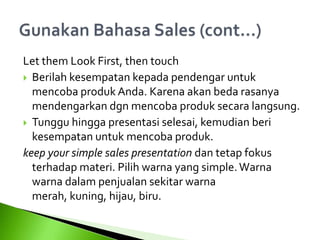 Let them Look First, then touch
 Berilah kesempatan kepada pendengar untuk
mencoba produk Anda. Karena akan beda rasanya
mendengarkan dgn mencoba produk secara langsung.
 Tunggu hingga presentasi selesai, kemudian beri
kesempatan untuk mencoba produk.
keep your simple sales presentation dan tetap fokus
terhadap materi. Pilih warna yang simple.Warna
warna dalam penjualan sekitar warna
merah, kuning, hijau, biru.
 