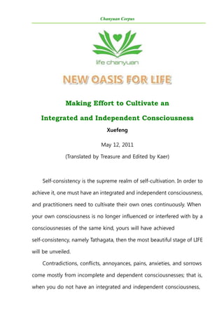 Chanyuan Corpus
Making Effort to Cultivate an
Integrated and Independent Consciousness
Xuefeng
May 12, 2011
(Translated by Treasure and Edited by Kaer)
Self-consistency is the supreme realm of self-cultivation. In order to
achieve it, one must have an integrated and independent consciousness,
and practitioners need to cultivate their own ones continuously. When
your own consciousness is no longer influenced or interfered with by a
consciousnesses of the same kind, yours will have achieved
self-consistency, namely Tathagata, then the most beautiful stage of LIFE
will be unveiled.
Contradictions, conflicts, annoyances, pains, anxieties, and sorrows
come mostly from incomplete and dependent consciousnesses; that is,
when you do not have an integrated and independent consciousness,
 