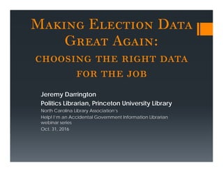 Making Election Data
Great Again:
choosing the right data
for the job
Jeremy Darrington
Politics Librarian, Princeton University Library
North Carolina Library Association’s
Help! I’m an Accidental Government Information Librarian
webinar series
Oct. 31, 2016
 