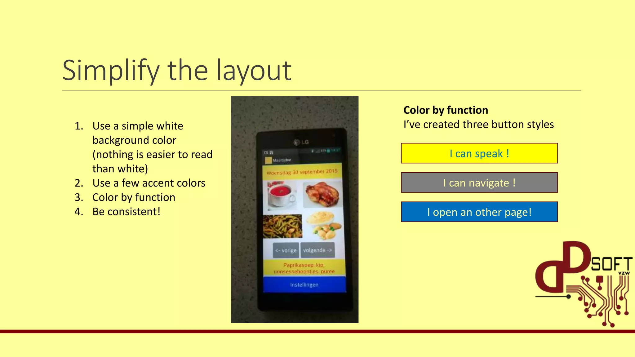 Simplify the layout
1. Use a simple white
background color
(nothing is easier to read
than white)
2. Use a few accent colors
3. Color by function
4. Be consistent!
I can speak !
I can navigate !
I open an other page!
Color by function
I’ve created three button styles
 