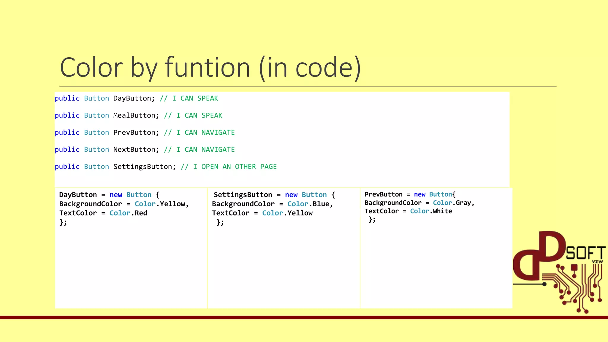 Color by funtion (in code)
public Button DayButton; // I CAN SPEAK
public Button MealButton; // I CAN SPEAK
public Button PrevButton; // I CAN NAVIGATE
public Button NextButton; // I CAN NAVIGATE
public Button SettingsButton; // I OPEN AN OTHER PAGE
DayButton = new Button {
BackgroundColor = Color.Yellow,
TextColor = Color.Red
};
SettingsButton = new Button {
BackgroundColor = Color.Blue,
TextColor = Color.Yellow
};
PrevButton = new Button{
BackgroundColor = Color.Gray,
TextColor = Color.White
};
 
