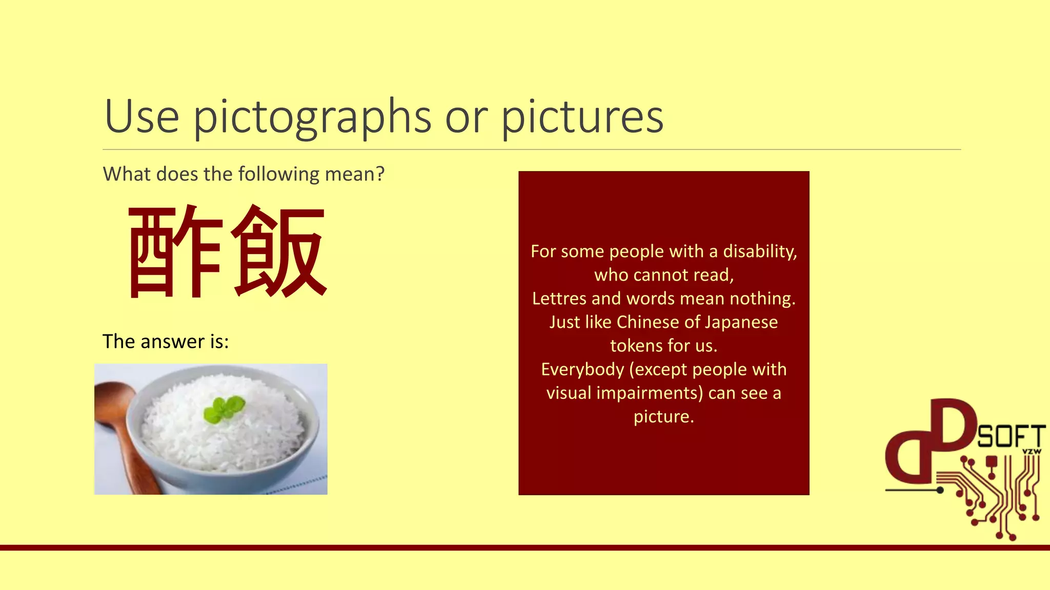 Use pictographs or pictures
What does the following mean?
酢飯
The answer is:
For some people with a disability,
who cannot read,
Lettres and words mean nothing.
Just like Chinese of Japanese
tokens for us.
Everybody (except people with
visual impairments) can see a
picture.
 