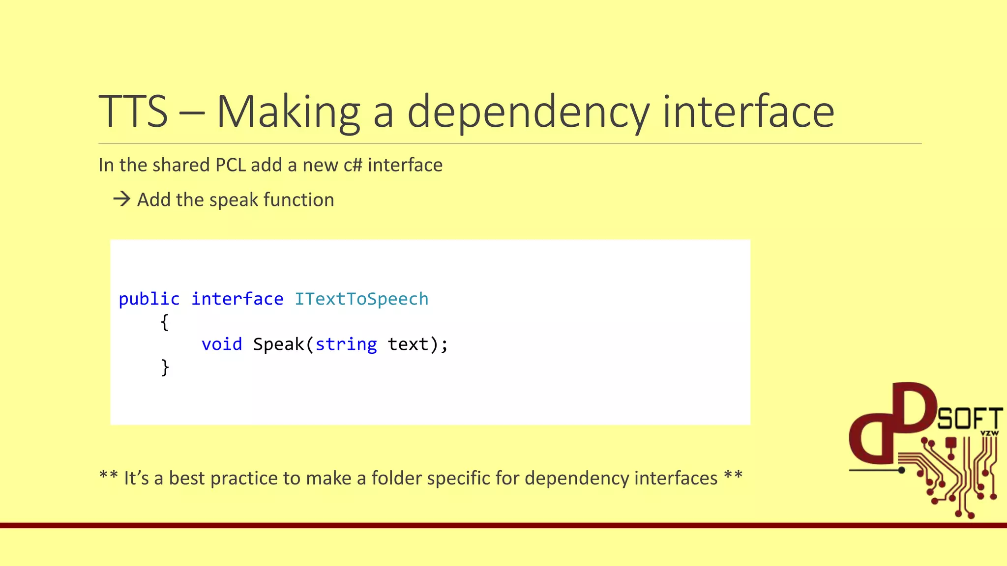 TTS – Making a dependency interface
In the shared PCL add a new c# interface
 Add the speak function
** It’s a best practice to make a folder specific for dependency interfaces **
public interface ITextToSpeech
{
void Speak(string text);
}
 
