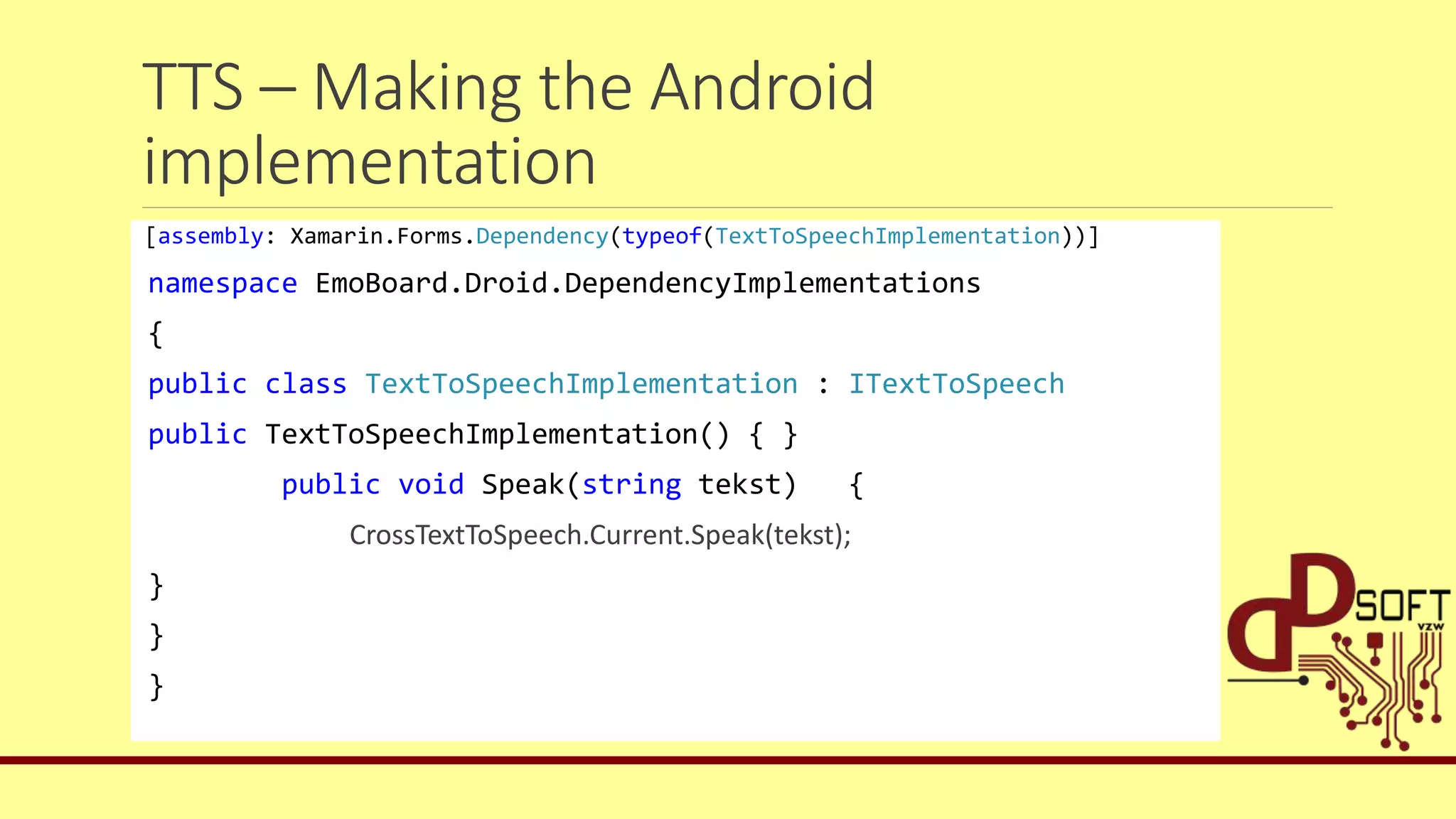 TTS – Making the Android
implementation
[assembly: Xamarin.Forms.Dependency(typeof(TextToSpeechImplementation))]
namespace EmoBoard.Droid.DependencyImplementations
{
public class TextToSpeechImplementation : ITextToSpeech
public TextToSpeechImplementation() { }
public void Speak(string tekst) {
CrossTextToSpeech.Current.Speak(tekst);
}
}
}
 