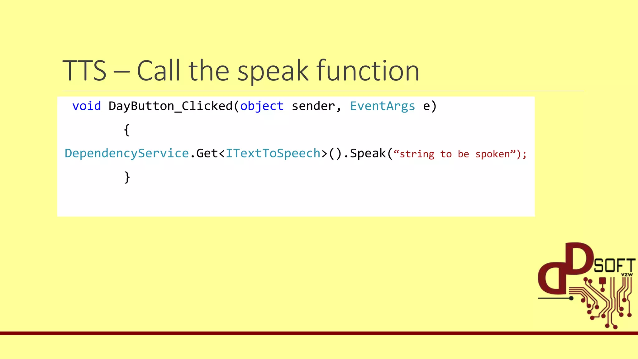 TTS – Call the speak function
void DayButton_Clicked(object sender, EventArgs e)
{
DependencyService.Get<ITextToSpeech>().Speak(“string to be spoken”);
}
 