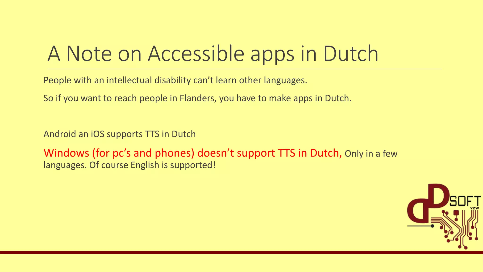 A Note on Accessible apps in Dutch
People with an intellectual disability can’t learn other languages.
So if you want to reach people in Flanders, you have to make apps in Dutch.
Android an iOS supports TTS in Dutch
Windows (for pc’s and phones) doesn’t support TTS in Dutch, Only in a few
languages. Of course English is supported!
 