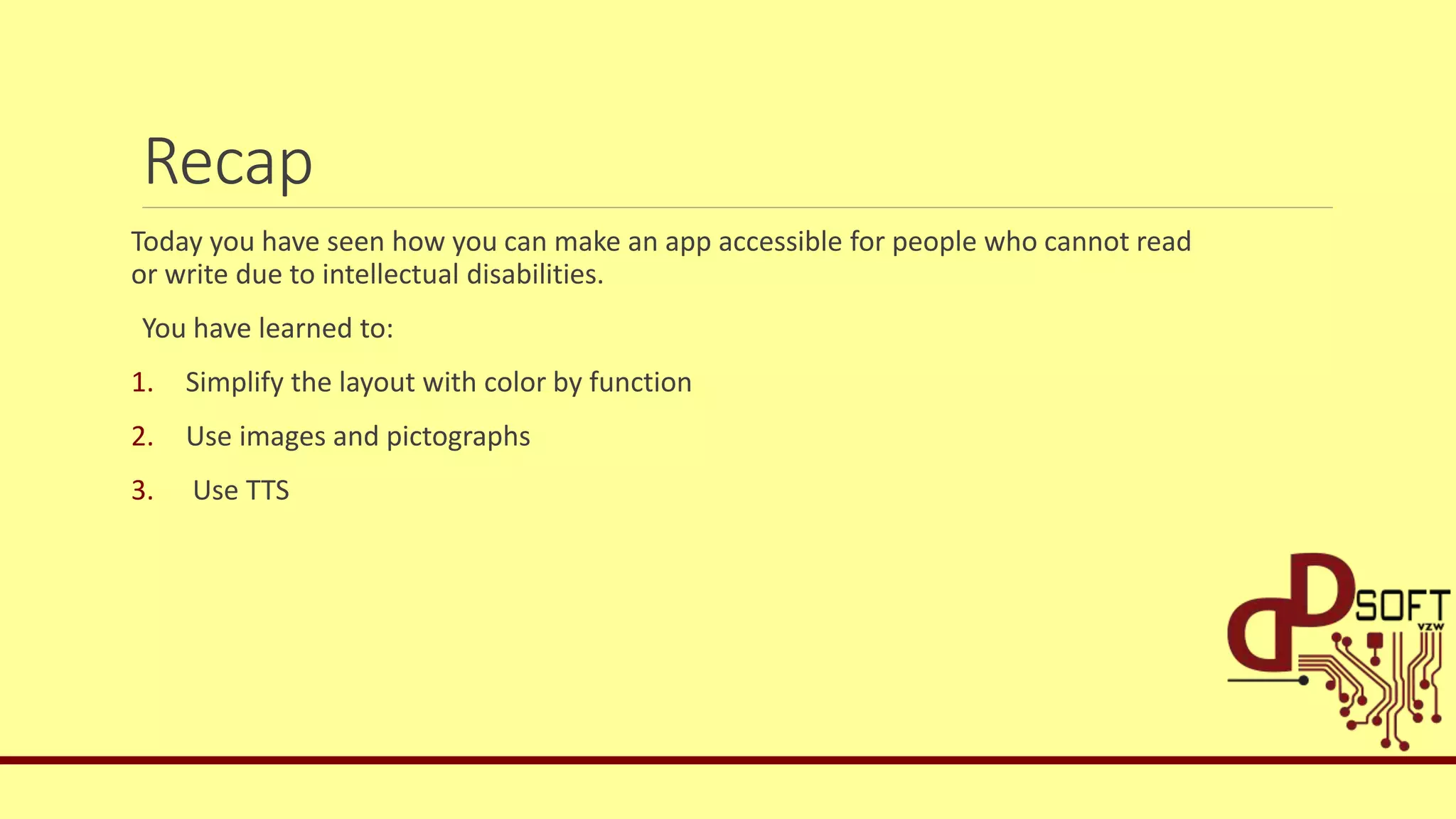 Recap
Today you have seen how you can make an app accessible for people who cannot read
or write due to intellectual disabilities.
You have learned to:
1. Simplify the layout with color by function
2. Use images and pictographs
3. Use TTS
 