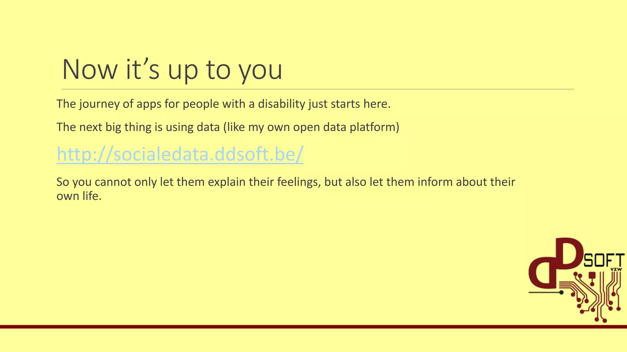 Now it’s up to you
The journey of apps for people with a disability just starts here.
The next big thing is using data (like my own open data platform)
http://socialedata.ddsoft.be/
So you cannot only let them explain their feelings, but also let them inform about their
own life.
 