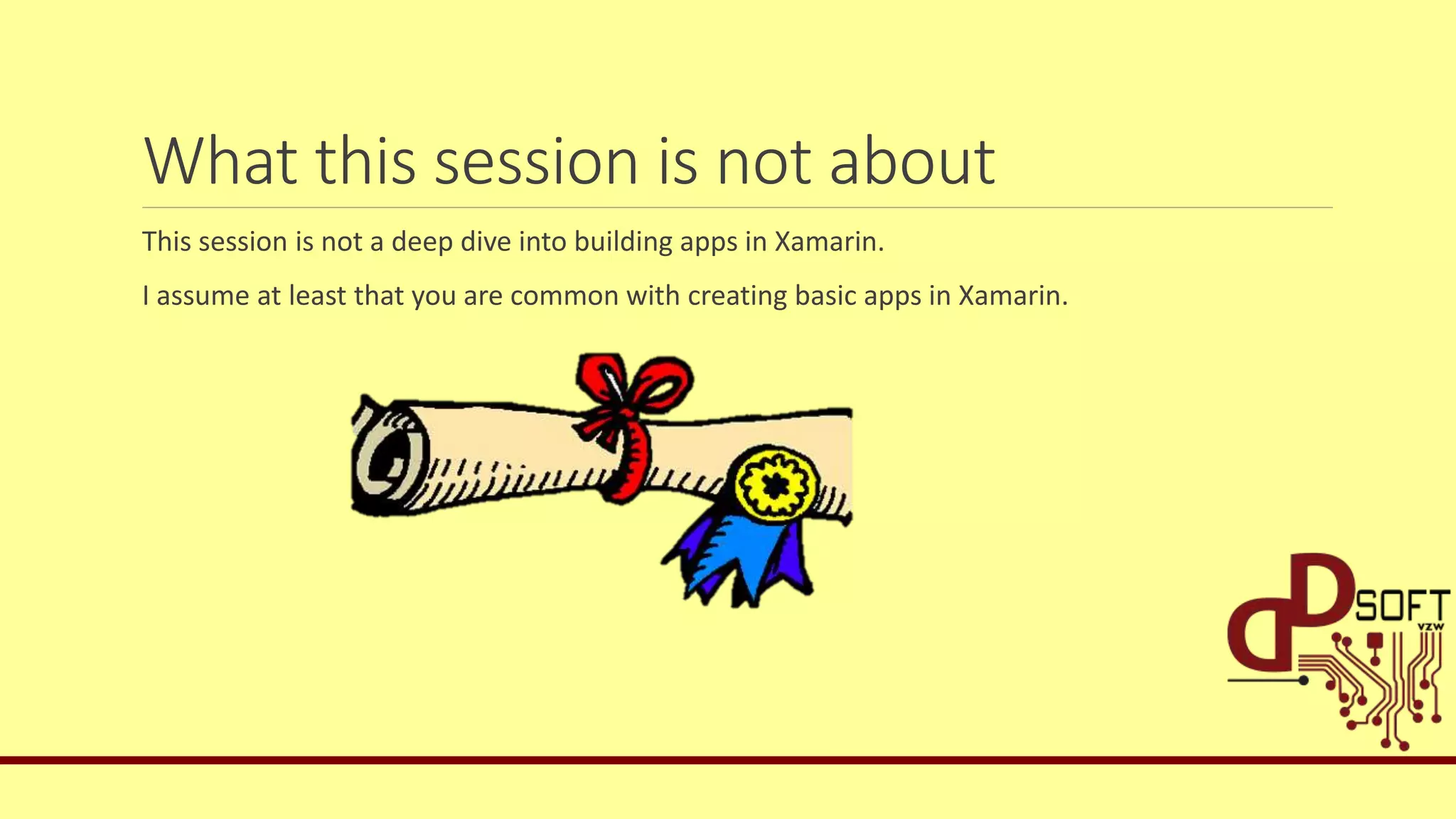 What this session is not about
This session is not a deep dive into building apps in Xamarin.
I assume at least that you are common with creating basic apps in Xamarin.
 