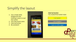 Simplify the layout
1. Use a simple white
background color
(nothing is easier to read
than white)
2. Use a few accent colors
3. Color by function
4. Be consistent!
I can speak !
I can navigate !
I open an other page!
Color by function
I’ve created three button styles
 
