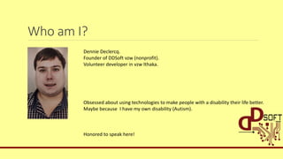 Who am I?
Dennie Declercq.
Founder of DDSoft vzw (nonprofit).
Volunteer developer in vzw Ithaka.
Obsessed about using technologies to make people with a disability their life better.
Maybe because I have my own disability (Autism).
Honored to speak here!
 