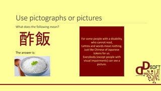 Use pictographs or pictures
What does the following mean?
酢飯
The answer is:
For some people with a disability,
who cannot read,
Lettres and words mean nothing.
Just like Chinese of Japanese
tokens for us.
Everybody (except people with
visual impairments) can see a
picture.
 