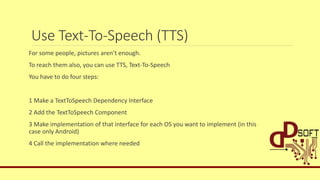 Use Text-To-Speech (TTS)
For some people, pictures aren’t enough.
To reach them also, you can use TTS, Text-To-Speech
You have to do four steps:
1 Make a TextToSpeech Dependency Interface
2 Add the TextToSpeech Component
3 Make implementation of that interface for each OS you want to implement (in this
case only Android)
4 Call the implementation where needed
 
