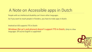 A Note on Accessible apps in Dutch
People with an intellectual disability can’t learn other languages.
So if you want to reach people in Flanders, you have to make apps in Dutch.
Android an iOS supports TTS in Dutch
Windows (for pc’s and phones) doesn’t support TTS in Dutch, Only in a few
languages. Of course English is supported!
 