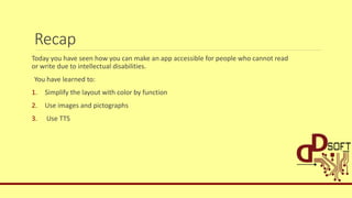 Recap
Today you have seen how you can make an app accessible for people who cannot read
or write due to intellectual disabilities.
You have learned to:
1. Simplify the layout with color by function
2. Use images and pictographs
3. Use TTS
 