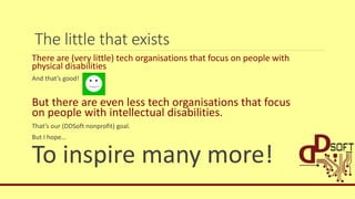 The little that exists
There are (very little) tech organisations that focus on people with
physical disabilities
And that’s good!
But there are even less tech organisations that focus
on people with intellectual disabilities.
That’s our (DDSoft nonprofit) goal.
But I hope…
To inspire many more!
 