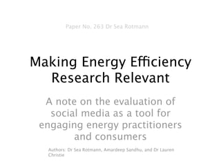Paper No. 263 Dr Sea Rotmann




Making Energy Efficiency
  Research Relevant
  A note on the evaluation of
   social media as a tool for
 engaging energy practitioners
        and consumers
  Authors: Dr Sea Rotmann, Amardeep Sandhu, and Dr Lauren
  Christie
 