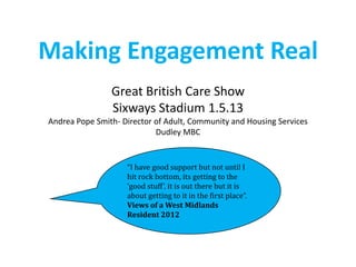 Making Engagement Real
Great British Care Show
Sixways Stadium 1.5.13
Andrea Pope Smith- Director of Adult, Community and Housing Services
Dudley MBC
“I have good support but not until I
hit rock bottom, its getting to the
‘good stuff’, it is out there but it is
about getting to it in the first place”.
Views of a West Midlands
Resident 2012
 